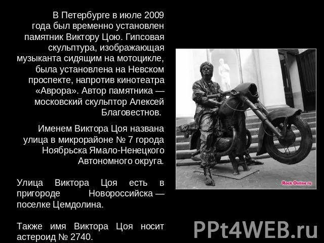 В Петербурге в июле 2009 года был временно установлен памятник Виктору Цою. Гипсовая скульптура, изображающая музыканта сидящим на мотоцикле, была установлена на Невском проспекте, напротив кинотеатра «Аврора». Автор памятника — московский скульптор…