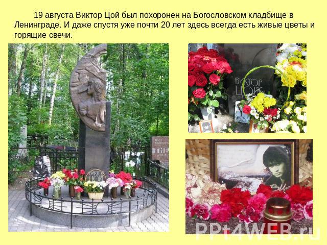 19 августа Виктор Цой был похоронен на Богословском кладбище в Ленинграде. И даже спустя уже почти 20 лет здесь всегда есть живые цветы и горящие свечи.