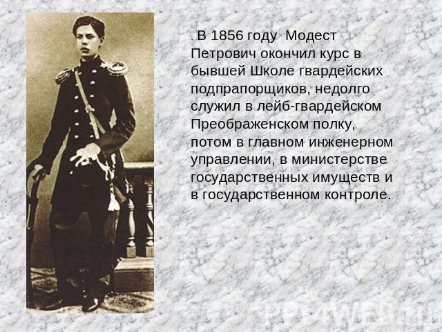. В 1856 году Модест Петрович окончил курс в бывшей Школе гвардейских подпрапорщиков, недолго служил в лейб-гвардейском Преображенском полку, потом в главном инженерном управлении, в министерстве государственных имуществ и в государственном контроле.