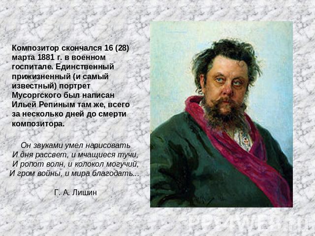 Композитор скончался 16 (28) марта 1881 г. в военном госпитале. Единственный прижизненный (и самый известный) портрет Мусоргского был написан Ильей Репиным там же, всего за несколько дней до смерти композитора. Он звуками умел нарисоватьИ дня рассве…