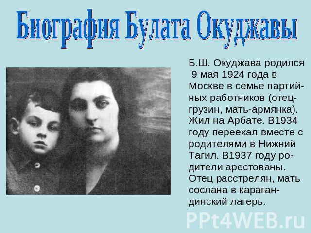 Биография Булата Окуджавы Б.Ш. Окуджава родился 9 мая 1924 года в Москве в семье партий-ных работников (отец-грузин, мать-армянка). Жил на Арбате. В1934 году переехал вместе с родителями в Нижний Тагил. В1937 году ро-дители арестованы. Отец расстрел…