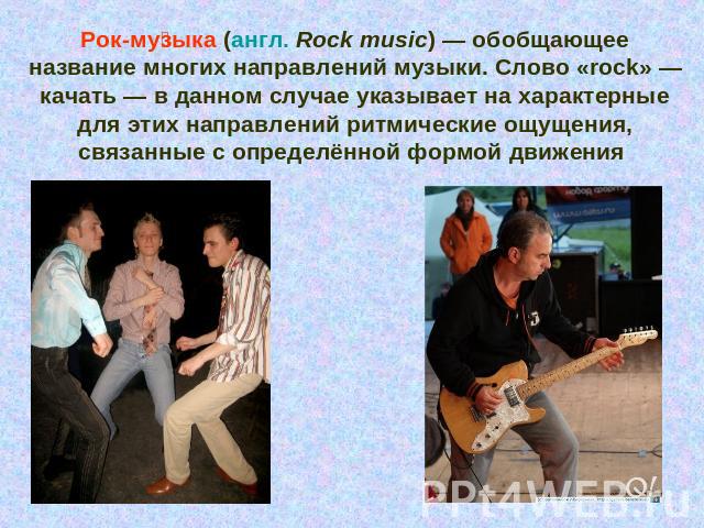 Рок-музыка (англ. Rock music) — обобщающее название многих направлений музыки. Слово «rock» — качать — в данном случае указывает на характерные для этих направлений ритмические ощущения, связанные с определённой формой движения
