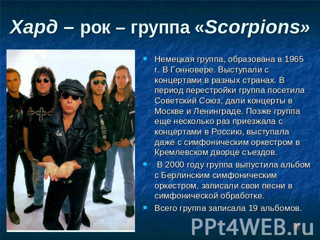Хард – рок – группа «Scorpions» Немецкая группа, образована в 1965 г. В Гонновере. Выступали с концертами в разных странах. В период перестройки группа посетила Советский Союз, дали концерты в Москве и Ленинграде. Позже группа еще несколько раз прие…
