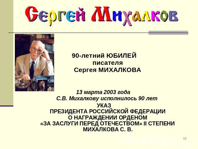 90-летний ЮБИЛЕЙписателяСергея МИХАЛКОВА 13 марта 2003 года C.В. Михалкову исполнилось 90 лет УКАЗПРЕЗИДЕНТА РОССИЙСКОЙ ФЕДЕРАЦИИО НАГРАЖДЕНИИ ОРДЕНОМ«ЗА ЗАСЛУГИ ПЕРЕД ОТЕЧЕСТВОМ» II СТЕПЕНИМИХАЛКОВА С. В.