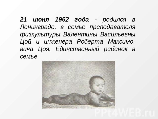 21 июня 1962 года - родился в Ленинграде, в семье преподавателя физкультуры Валентины Васильевны Цой и инженера Роберта Максимо- вича Цоя. Единственный ребенок в семье