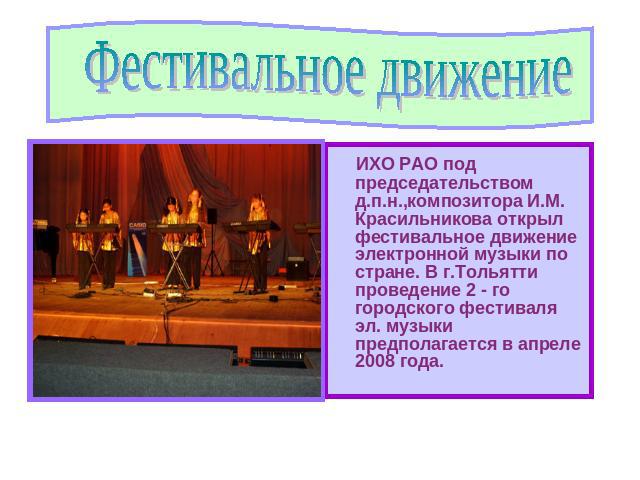 Фестивальное движение ИХО РАО под председательством д.п.н.,композитора И.М. Красильникова открыл фестивальное движение электронной музыки по стране. В г.Тольятти проведение 2 - го городского фестиваля эл. музыки предполагается в апреле 2008 года.