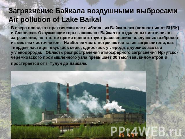 Загрязнение Байкала воздушными выбросами Air pollution of Lake Baikal В озеро попадают практически все выбросы из Байкальска (полностью от БЦБК) и Слюдянки. Окружающие горы защищают Байкал от отдаленных источников загрязнения, но в то же время препя…