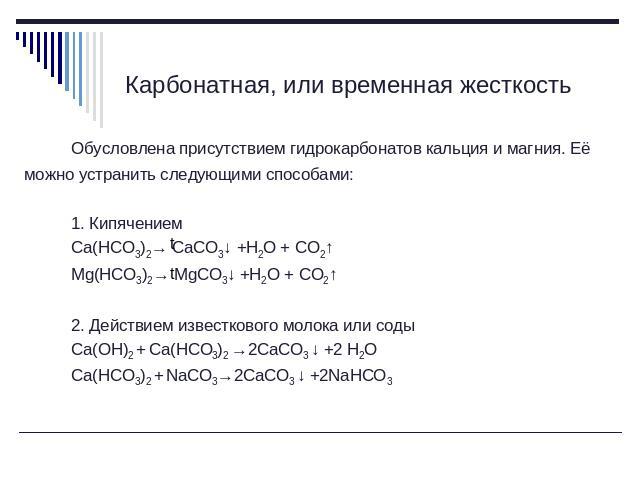 Карбонатная, или временная жесткость Обусловлена присутствием гидрокарбонатов кальция и магния. Её можно устранить следующими способами: 1. КипячениемCa(HCO3)2→ CaCO3↓ +H2O + CO2↑Mg(HCO3)2→ MgCO3↓ +H2O + CO2↑2. Действием известкового молока или соды…