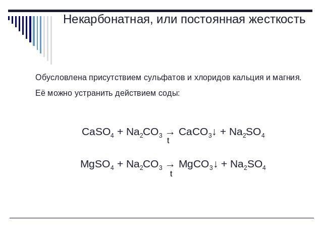 Некарбонатная, или постоянная жесткость Обусловлена присутствием сульфатов и хлоридов кальция и магния. Её можно устранить действием соды: CaSO4 + Na2CO3 → CaCO3↓ + Na2SO4MgSO4 + Na2CO3 → MgCO3↓ + Na2SO4
