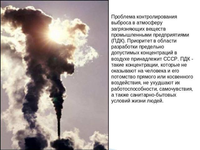 Проблема контролирования выброса в атмосферу загрязняющих веществ промышленными предприятиями (ПДК). Приоритет в области разработки предельно допустимых концентраций в воздухе принадлежит СССР. ПДК - такие концентрации, которые не оказывают на челов…