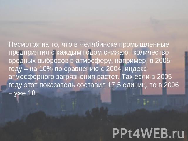 Несмотря на то, что в Челябинске промышленные предприятия с каждым годом снижают количество вредных выбросов в атмосферу, например, в 2005 году – на 10% по сравнению с 2004, индекс атмосферного загрязнения растет. Так если в 2005 году этот показател…