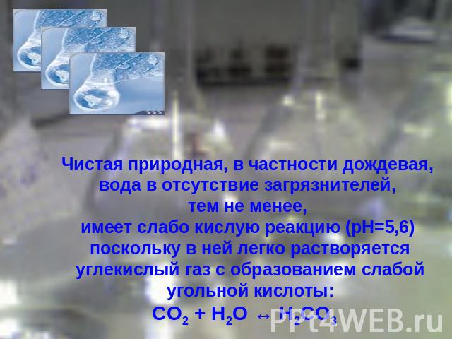 Чистая природная, в частности дождевая, вода в отсутствие загрязнителей, тем не менее, имеет слабо кислую реакцию (pH=5,6) поскольку в ней легко растворяется углекислый газ с образованием слабой угольной кислоты:СО2 + Н2О ↔ Н2СО3