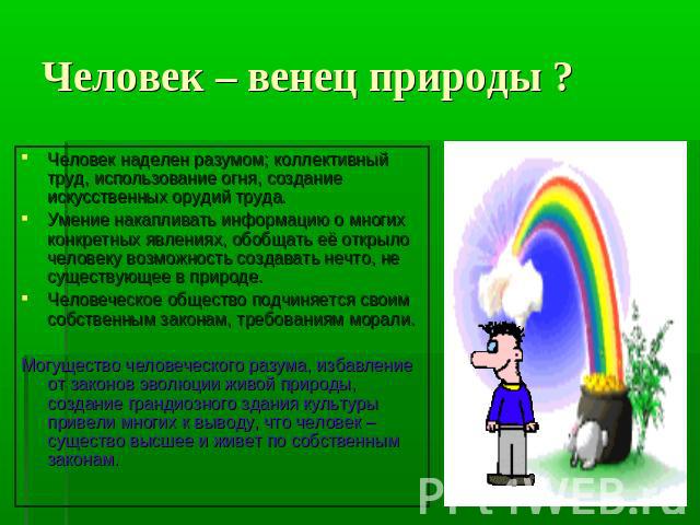 Человек – венец природы ? Человек наделен разумом; коллективный труд, использование огня, создание искусственных орудий труда. Умение накапливать информацию о многих конкретных явлениях, обобщать её открыло человеку возможность создавать нечто, не с…