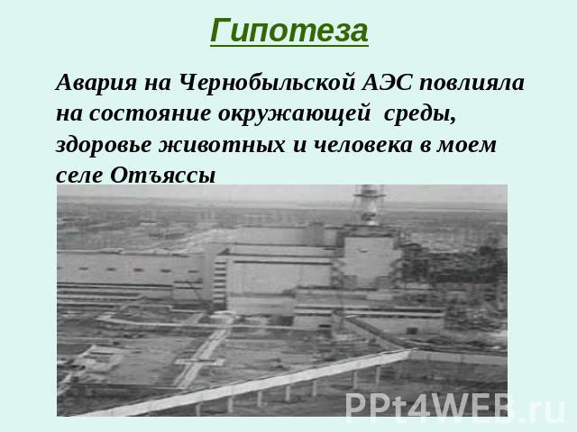 Гипотеза Авария на Чернобыльской АЭС повлияла на состояние окружающей среды, здоровье животных и человека в моем селе Отъяссы