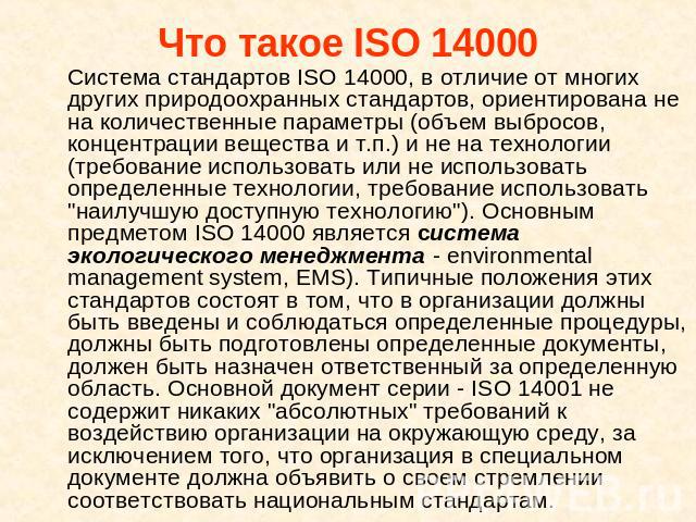 Что такое ISO 14000 Система стандартов ISO 14000, в отличие от многих других природоохранных стандартов, ориентирована не на количественные параметры (объем выбросов, концентрации вещества и т.п.) и не на технологии (требование использовать или не и…