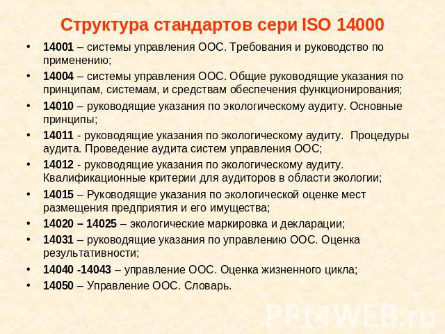 Структура стандартов сери ISO 14000 14001 – системы управления ООС. Требования и руководство по применению;14004 – системы управления ООС. Общие руководящие указания по принципам, системам, и средствам обеспечения функционирования;14010 – руководящи…