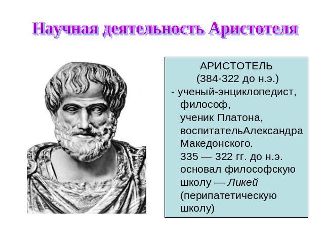 Научная деятельность Аристотеля АРИСТОТЕЛЬ (384-322 до н.э.) - ученый-энциклопедист, философ, ученик Платона, воспитательАлександра Македонского. 335 — 322 гг. до н.э. основал философскую школу — Ликей (перипатетическую школу)