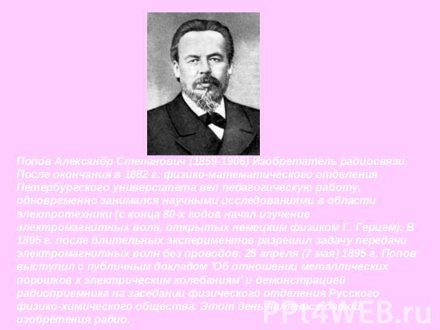 Попов Александр Степанович (1859-1906) Изобретатель радиосвязи. После окончания в 1882 г. физико-математического отделения Петербургского университета вел педагогическую работу, одновременно занимался научными исследованиями в области электротехники…