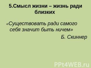 5.Смысл жизни – жизнь ради близких «Существовать ради самого себя значит быть ни