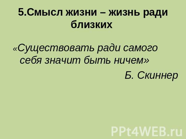 5.Смысл жизни – жизнь ради близких «Существовать ради самого себя значит быть ничем»Б. Скиннер