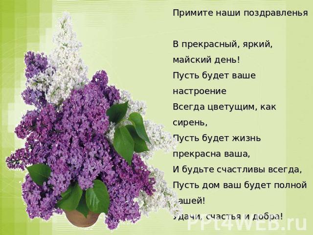 Примите наши поздравленья В прекрасный, яркий, майский день! Пусть будет ваше настроение Всегда цветущим, как сирень, Пусть будет жизнь прекрасна ваша, И будьте счастливы всегда, Пусть дом ваш будет полной чашей! Удачи, счастья и добра!
