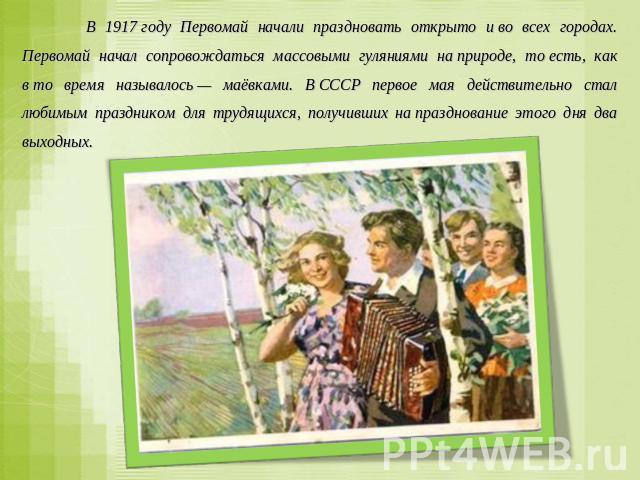 В 1917 году Первомай начали праздновать открыто и во всех городах. Первомай начал сопровождаться массовыми гуляниями на природе, то есть, как в то время называлось — маёвками. В СССР первое мая действительно стал любимым праздником для трудящихся, п…