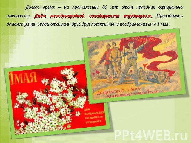 Долгое время – на протяжении 80 лет этот праздник официально именовался Днём международной солидарности трудящихся. Проводились демонстрации, люди отсылали друг другу открытки с поздравлениями с 1 мая.