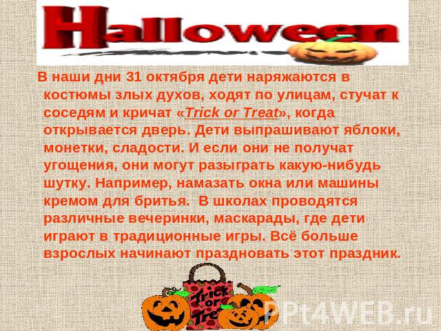 В наши дни 31 октября дети наряжаются в костюмы злых духов, ходят по улицам, стучат к соседям и кричат «Trick or Treat», когда открывается дверь. Дети выпрашивают яблоки, монетки, сладости. И если они не получат угощения, они могут разыграть какую-н…