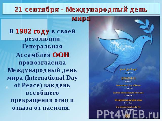 21 сентября - Международный день мира В 1982 году в своей резолюции Генеральная Ассамблея ООН провозгласила Международный день мира (International Day of Peace) как день всеобщего прекращения огня и отказа от насилия.