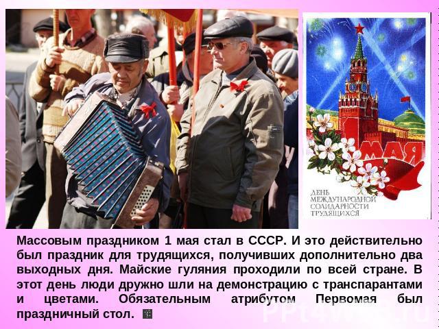 Массовым праздником 1 мая стал в СССР. И это действительно был праздник для трудящихся, получивших дополнительно два выходных дня. Майские гуляния проходили по всей стране. В этот день люди дружно шли на демонстрацию с транспарантами и цветами. Обяз…