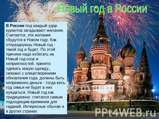 Новый год в России В России под каждый удар курантов загадывают желание. Считается, эти желания сбудутся в Новом году. Как отпразднуешь Новый год - такой год и будет. По этой причине надо избегать на Новый год ссор и неприятностей. принято одевать н…