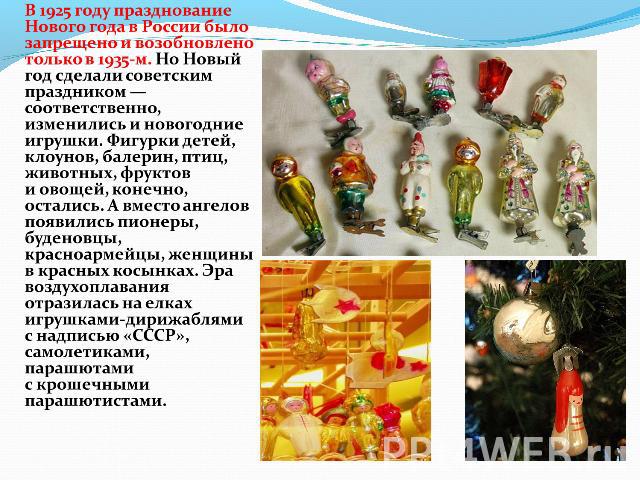 В 1925 году празднование Нового года в России было запрещено и возобновлено только в 1935-м. Но Новый год сделали советским праздником — соответственно, изменились и новогодние игрушки. Фигурки детей, клоунов, балерин, птиц, животных, фруктов и овощ…