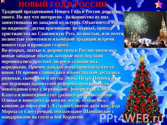 НОВЫЙ ГОД В РОССИИТрадиций празднования Нового Года в России довольно много. Но вот что интересно - большинство из них заимствованы из западной культуры. Объясняется это, по-видимому, двумя причинами: во-первых, приход христианства на Славянскую Рус…