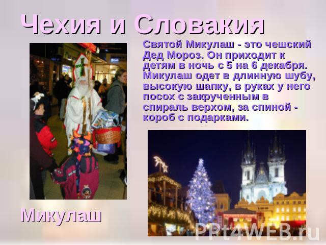 Чехия и Словакия Святой Микулаш - это чешский Дед Мороз. Он приходит к детям в ночь с 5 на 6 декабря. Микулаш одет в длинную шубу, высокую шапку, в руках у него посох с закрученным в спираль верхом, за спиной - короб с подарками. Микулаш