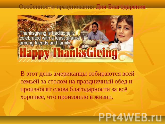 Особенности празднования Дня Благодарения.В этот день американцы собираются всей семьёй за столом на праздничный обед и произносят слова благодарности за всё хорошее, что произошло в жизни.