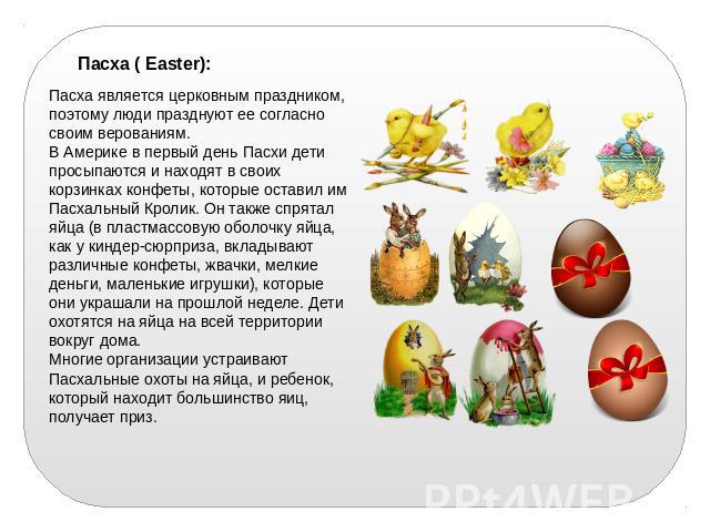 Пасха ( Easter):   Пасха является церковным праздником, поэтому люди празднуют ее согласно своим верованиям. В Америке в первый день Пасхи дети просыпаются и находят в своих корзинках конфеты, которые оставил им Пасхальный Кролик. Он также спрятал я…