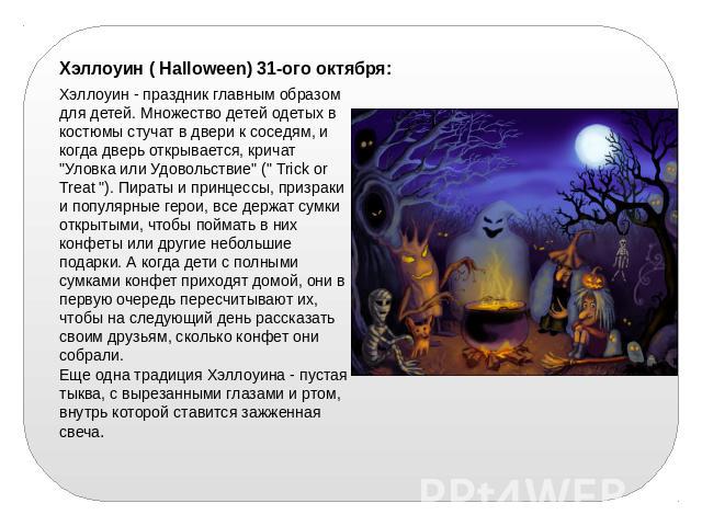 Хэллоуин ( Halloween) 31-ого октября: Хэллоуин - праздник главным образом для детей. Множество детей одетых в костюмы стучат в двери к соседям, и когда дверь открывается, кричат 