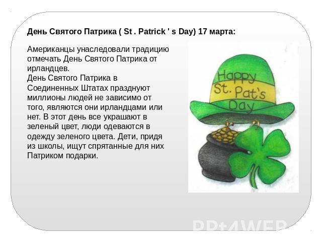 День Святого Патрика ( St . Patrick ' s Day) 17 марта:Американцы унаследовали традицию отмечать День Святого Патрика от ирландцев.День Святого Патрика в Соединенных Штатах празднуют миллионы людей не зависимо от того, являются они ирландцами или нет…