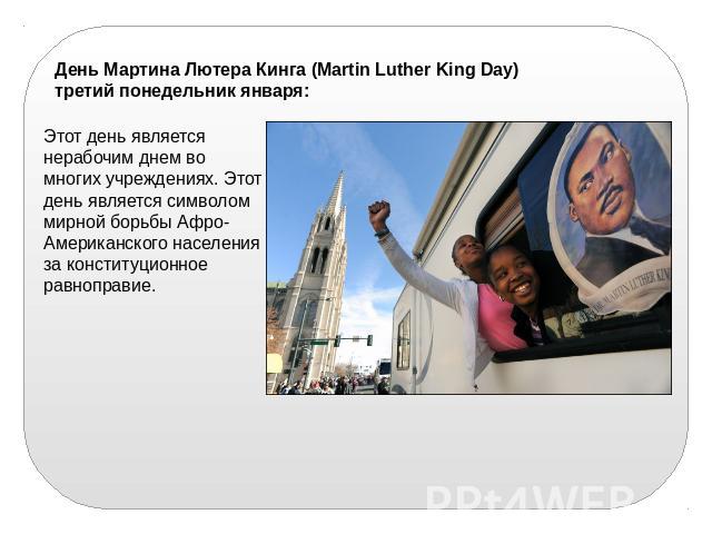 День Мартина Лютера Кинга (Martin Luther King Day) третий понедельник января: Этот день является нерабочим днем во многих учреждениях. Этот день является символом мирной борьбы Афро-Американского населения за конституционное равноправие.