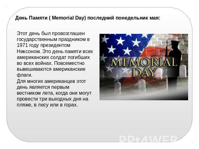 День Памяти ( Memorial Day) последний понедельник мая: Этот день был провозглашен государственным праздником в 1971 году президентом Никсоном. Это день памяти всех американских солдат погибших во всех войнах. Повсеместно вывешиваются американские фл…