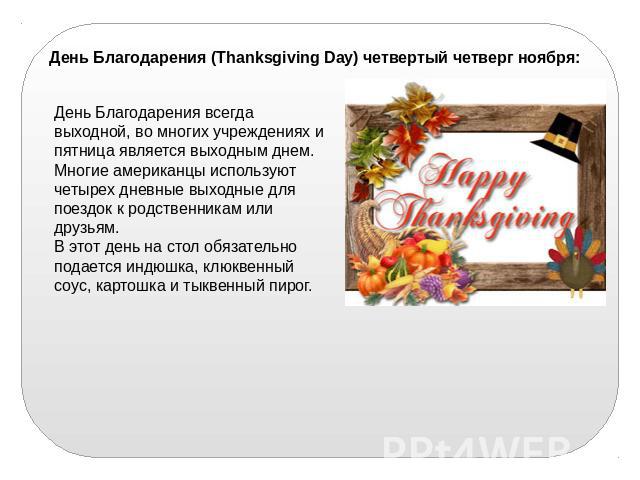 День Благодарения (Thanksgiving Day) четвертый четверг ноября:День Благодарения всегда выходной, во многих учреждениях и пятница является выходным днем. Многие американцы используют четырех дневные выходные для поездок к родственникам или друзьям. В…