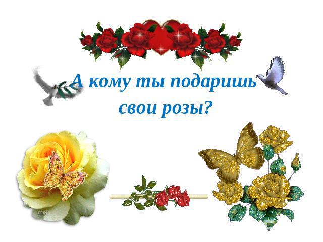 А кому ты подаришь свои розы?