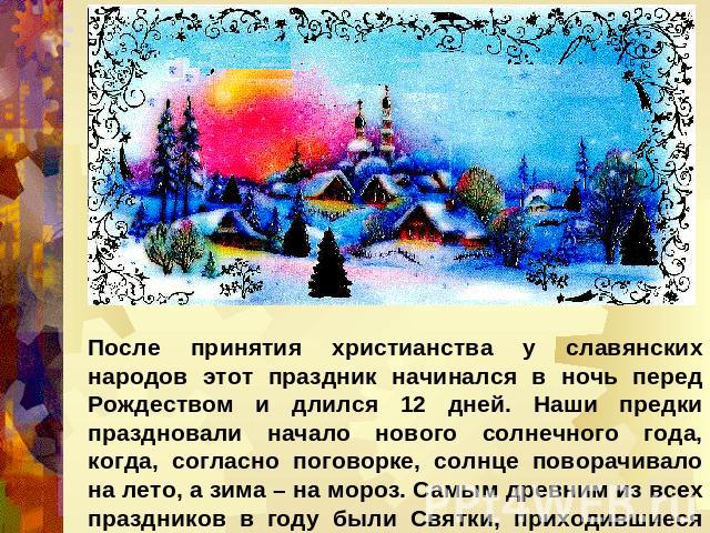 После принятия христианства у славянских народов этот праздник начинался в ночь перед Рождеством и длился 12 дней. Наши предки праздновали начало нового солнечного года, когда, согласно поговорке, солнце поворачивало на лето, а зима – на мороз. Самы…
