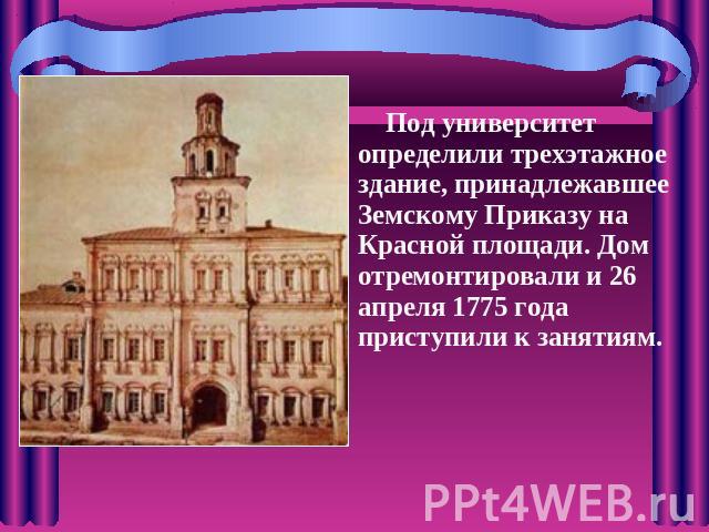 Под университет определили трехэтажное здание, принадлежавшее Земскому Приказу на Красной площади. Дом отремонтировали и 26 апреля 1775 года приступили к занятиям.