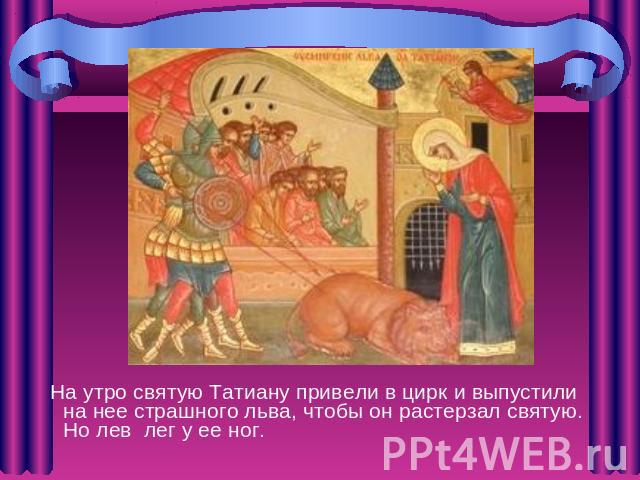 На утро святую Татиану привели в цирк и выпустили на нее страшного льва, чтобы он растерзал святую. Но лев лег у ее ног.