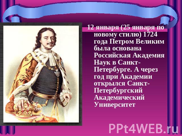 12 января (25 января по новому стилю) 1724 года Петром Великим была основана Российская Академия Наук в Санкт-Петербурге. А через год при Академии открылся Санкт-Петербургский Академический Университет