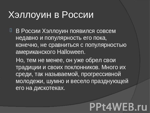 Хэллоуин в России В России Хэллоуин появился совсем недавно и популярность его пока, конечно, не сравниться с популярностью американского Halloween. Но, тем не менее, он уже обрел свои традиции и своих поклонников. Много их среди, так называемой, пр…