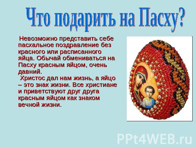 Что подарить на Пасху? Невозможно представить себе пасхальное поздравление без красного или расписанного яйца. Обычай обмениваться на Пасху красным яйцом, очень давний. Христос дал нам жизнь, а яйцо – это знак жизни. Все христиане и приветствуют дру…