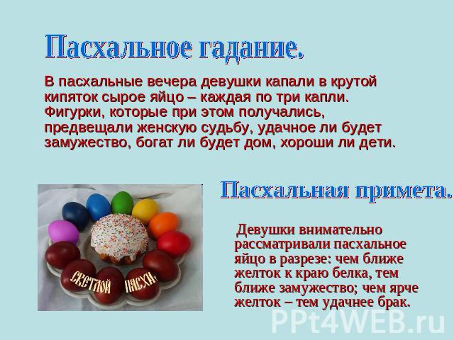 Пасхальное гадание. В пасхальные вечера девушки капали в крутой кипяток сырое яйцо – каждая по три капли. Фигурки, которые при этом получались, предвещали женскую судьбу, удачное ли будет замужество, богат ли будет дом, хороши ли дети.Пасхальная при…