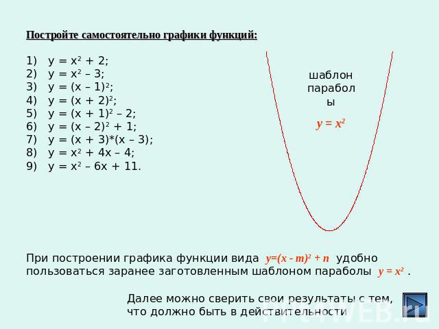 Постройте самостоятельно графики функций:у = х2 + 2;у = х2 – 3;у = (х – 1)2;у = (х + 2)2;у = (х + 1)2 – 2;у = (х – 2)2 + 1;у = (х + 3)*(х – 3);у = х2 + 4х – 4;у = х2 – 6х + 11.При построении графика функции вида y=(x - m)2 + п удобно пользоваться за…